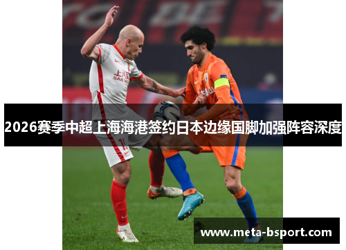 2026赛季中超上海海港签约日本边缘国脚加强阵容深度