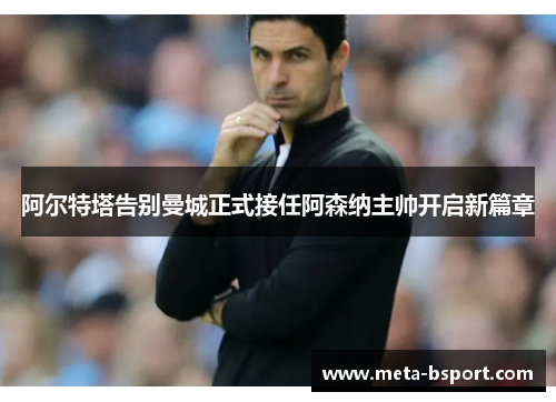 阿尔特塔告别曼城正式接任阿森纳主帅开启新篇章