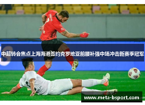 中超转会焦点上海海港签约克罗地亚前腰补强中场冲击新赛季冠军
